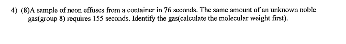 4) (8)A sample of neon effuses from a container in 76 seconds. The same amount of an unknown noble
gas(group 8) requires 155 seconds. Identify the gas(calculate the molecular weight first).
