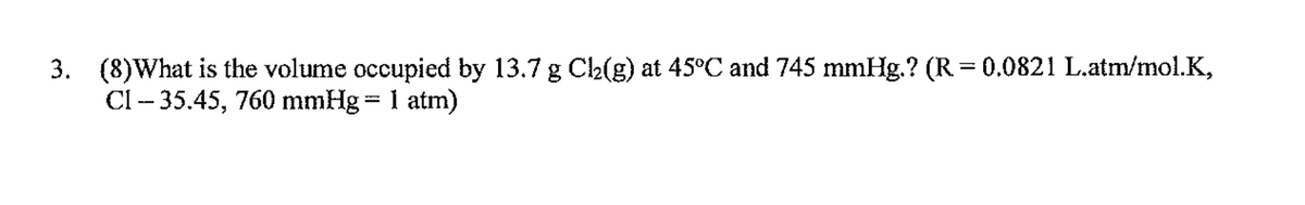 3. (8)What is the volume occupied by 13.7 g Ca(g) at 45°C and 745 mmHg.? (R = 0.0821 L.atm/mol.K,
Cl – 35.45, 760 mmHg = 1 atm)
