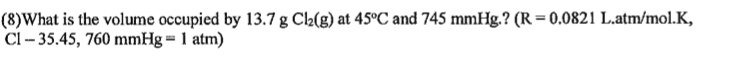 (8)What is the volume occupied by 13.7 g Ca(g) at 45°C and 745 mmHg.? (R = 0.0821 L.atm/mol.K,
Cl – 35.45, 760 mmHg = 1 atm)
