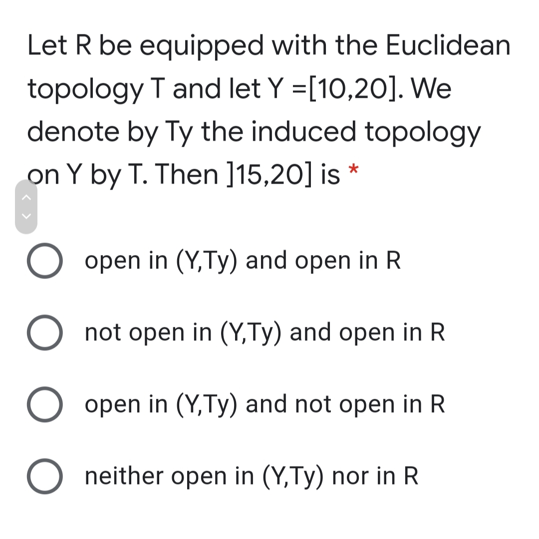 Let R be equipped with the Euclidean
topology T and let Y =[10,20]. We
denote by Ty the induced topology
on Y by T. Then ]15,20] is
O open in (Y,Ty) and open in R
O not open in (Y,Ty) and open in R
O open in (Y,Ty) and not open in R
neither open in (Y,Ty) nor in R
