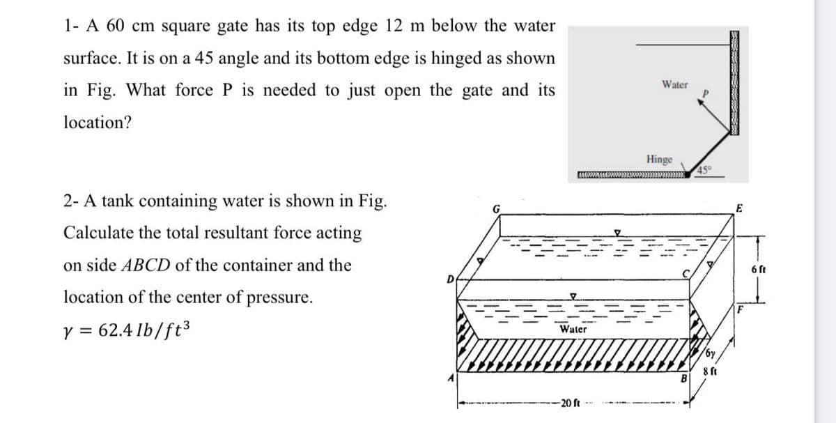 1- A 60 cm square gate has its top edge 12 m below the water
surface. It is on a 45 angle and its bottom edge is hinged as shown
Water
in Fig. What force P is needed to just open the gate and its
location?
Hinge
45°
2- A tank containing water is shown in Fig.
E
Calculate the total resultant force acting
on side ABCD of the container and the
6 ft
location of the center of
pressure.
y = 62.4 Ib/ft3
Water
-20 ft
