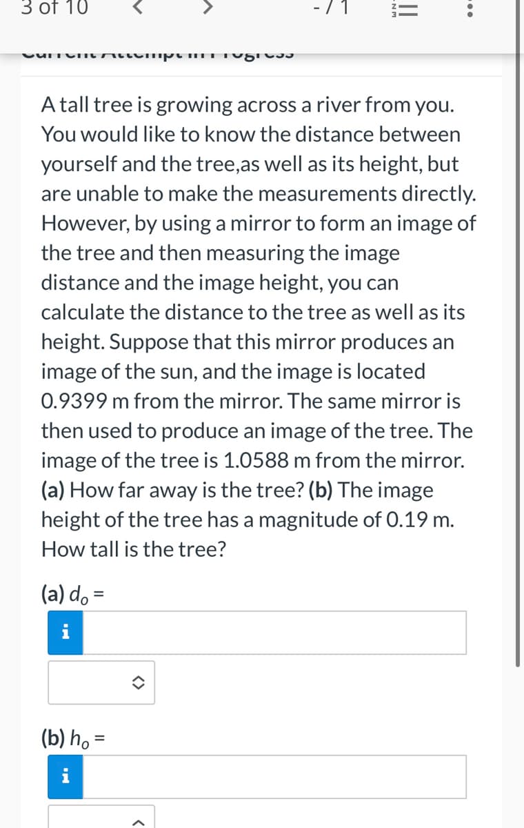 3 of 10
Current Attemptini tugis
A tall tree is growing across a river from you.
You would like to know the distance between
yourself and the tree, as well as its height, but
are unable to make the measurements directly.
However, by using a mirror to form an image of
the tree and then measuring the image
distance and the image height, you can
calculate the distance to the tree as well as its
height. Suppose that this mirror produces an
image of the sun, and the image is located
0.9399 m from the mirror. The same mirror is
then used to produce an image of the tree. The
image of the tree is 1.0588 m from the mirror.
(a) How far away is the tree? (b) The image
height of the tree has a magnitude of 0.19 m.
How tall is the tree?
(a) do =
(b) ho=
<>