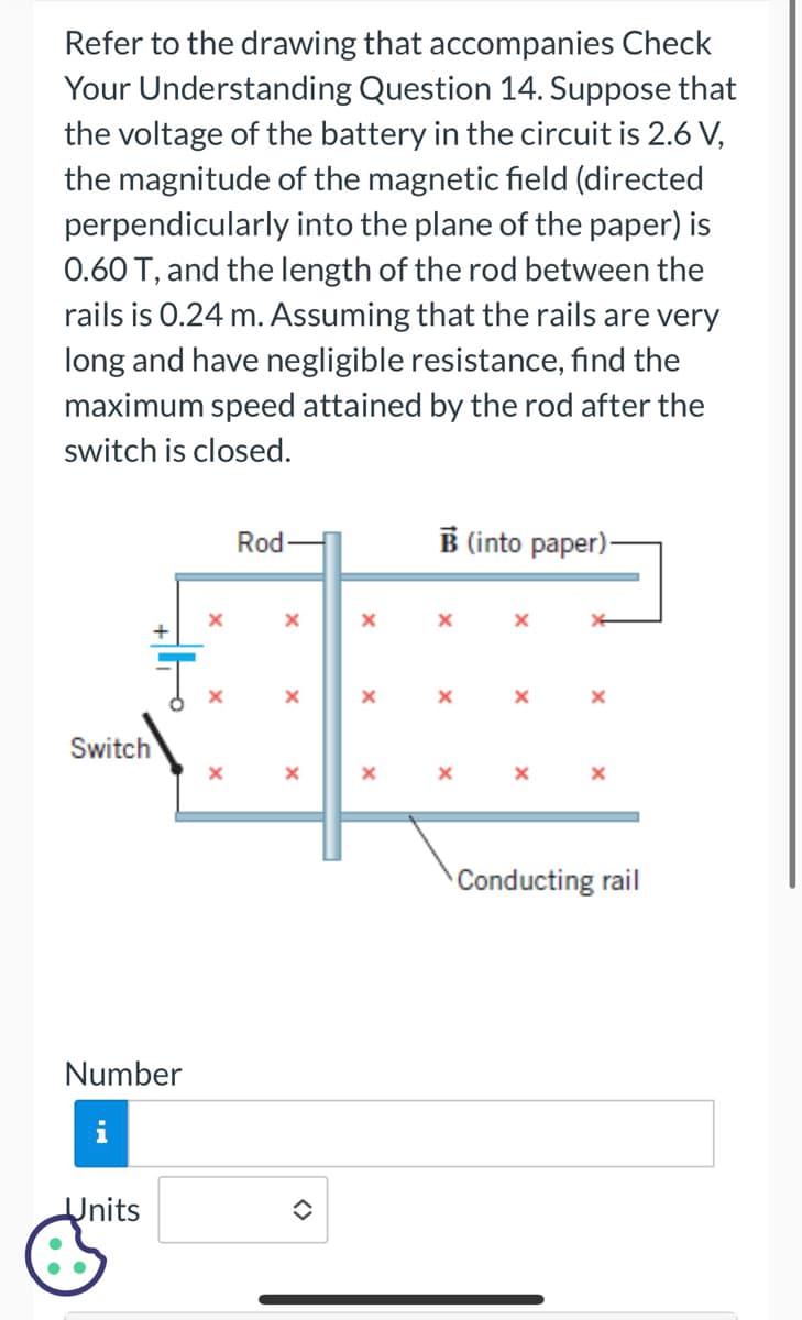 Refer to the drawing that accompanies Check
Your Understanding Question 14. Suppose that
the voltage of the battery in the circuit is 2.6 V,
the magnitude of the magnetic field (directed
perpendicularly into the plane of the paper) is
0.60 T, and the length of the rod between the
rails is 0.24 m. Assuming that the rails are very
long and have negligible resistance, find the
maximum speed attained by the rod after the
switch is closed.
Switch
Ţ
Number
i
Units
X
X
X
Rod-
X
X
X
X
x
B (into paper)-
X
X
X
X
Conducting rail