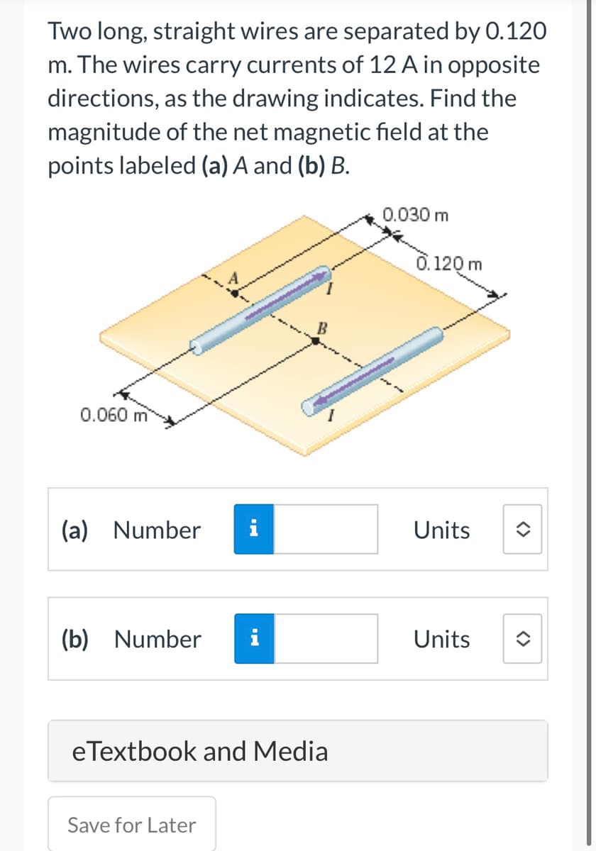 Two long, straight wires are separated by 0.120
m. The wires carry currents of 12 A in opposite
directions, as the drawing indicates. Find the
magnitude of the net magnetic field at the
points labeled (a) A and (b) B.
0.060 m
(a) Number i
(b) Number
IN
Save for Later
HI
B
eTextbook and Media
0.030 m
2
3
0.120 m
Units
Units