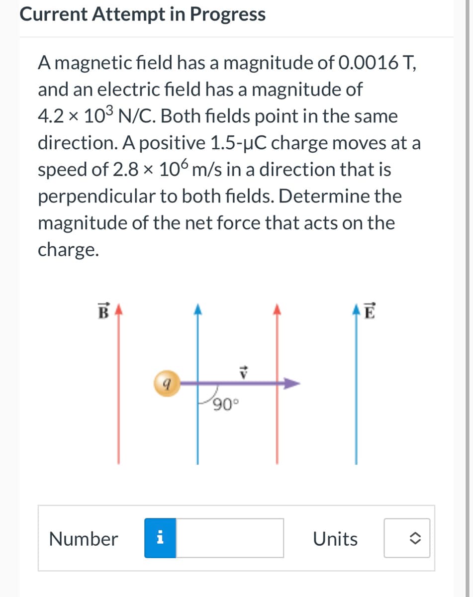 Current Attempt in Progress
A magnetic field has a magnitude of 0.0016 T,
and an electric field has a magnitude of
4.2 x 10³ N/C. Both fields point in the same
direction. A positive 1.5-µC charge moves at a
speed of 2.8 × 106 m/s in a direction that is
perpendicular to both fields. Determine the
magnitude of the net force that acts on the
charge.
B
Number
i
V
90°
Units
E
î