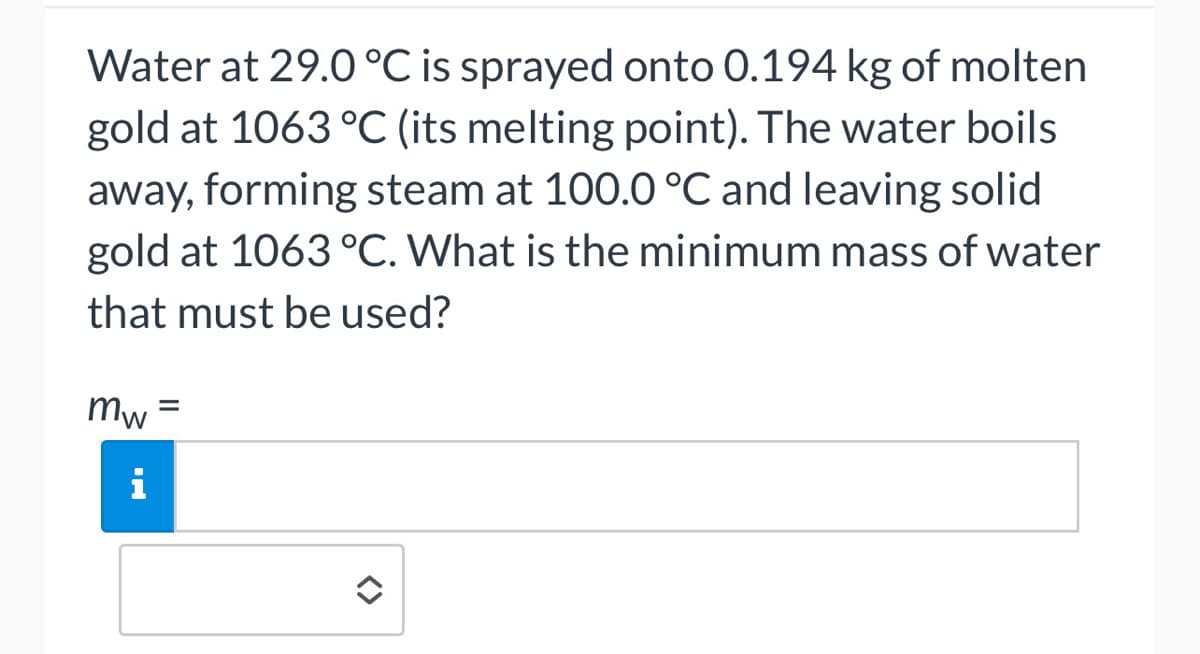 Water at 29.0 °C is sprayed onto 0.194 kg of molten
gold at 1063 °C (its melting point). The water boils
away, forming steam at 100.0 °C and leaving solid
gold at 1063 °C. What is the minimum mass of water
that must be used?
mw
i
=