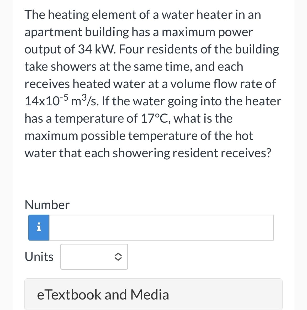 The heating element of a water heater in an
apartment building has a maximum power
output of 34 kW. Four residents of the building
take showers at the same time, and each
receives heated water at a volume flow rate of
14x10-5 m³/s. If the water going into the heater
has a temperature of 17°C, what is the
maximum possible temperature of the hot
water that each showering resident receives?
Number
i
Units
eTextbook and Media