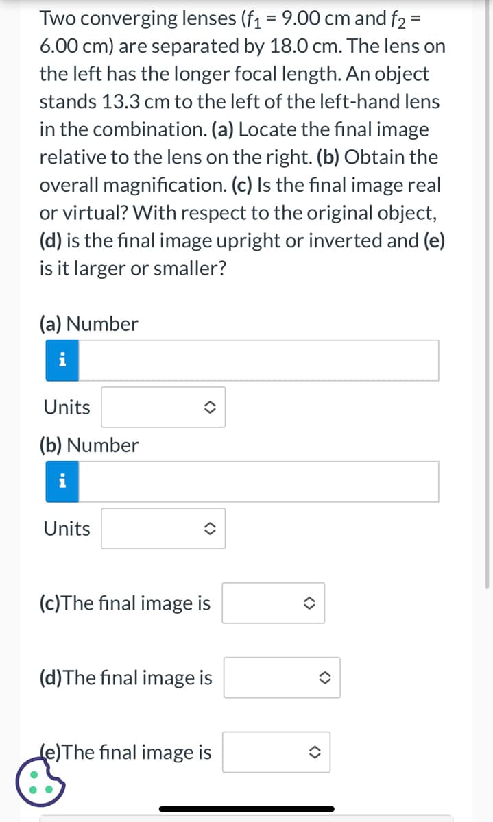 Two converging lenses (f₁ = 9.00 cm and f2 =
6.00 cm) are separated by 18.0 cm. The lens on
the left has the longer focal length. An object
stands 13.3 cm to the left of the left-hand lens
in the combination. (a) Locate the final image
relative to the lens on the right. (b) Obtain the
overall magnification. (c) Is the final image real
or virtual? With respect to the original object,
(d) is the final image upright or inverted and (e)
is it larger or smaller?
(a) Number
i
Units
(b) Number
i
Units
(c) The final image is
(d) The final image is
Le)The final image is
✪