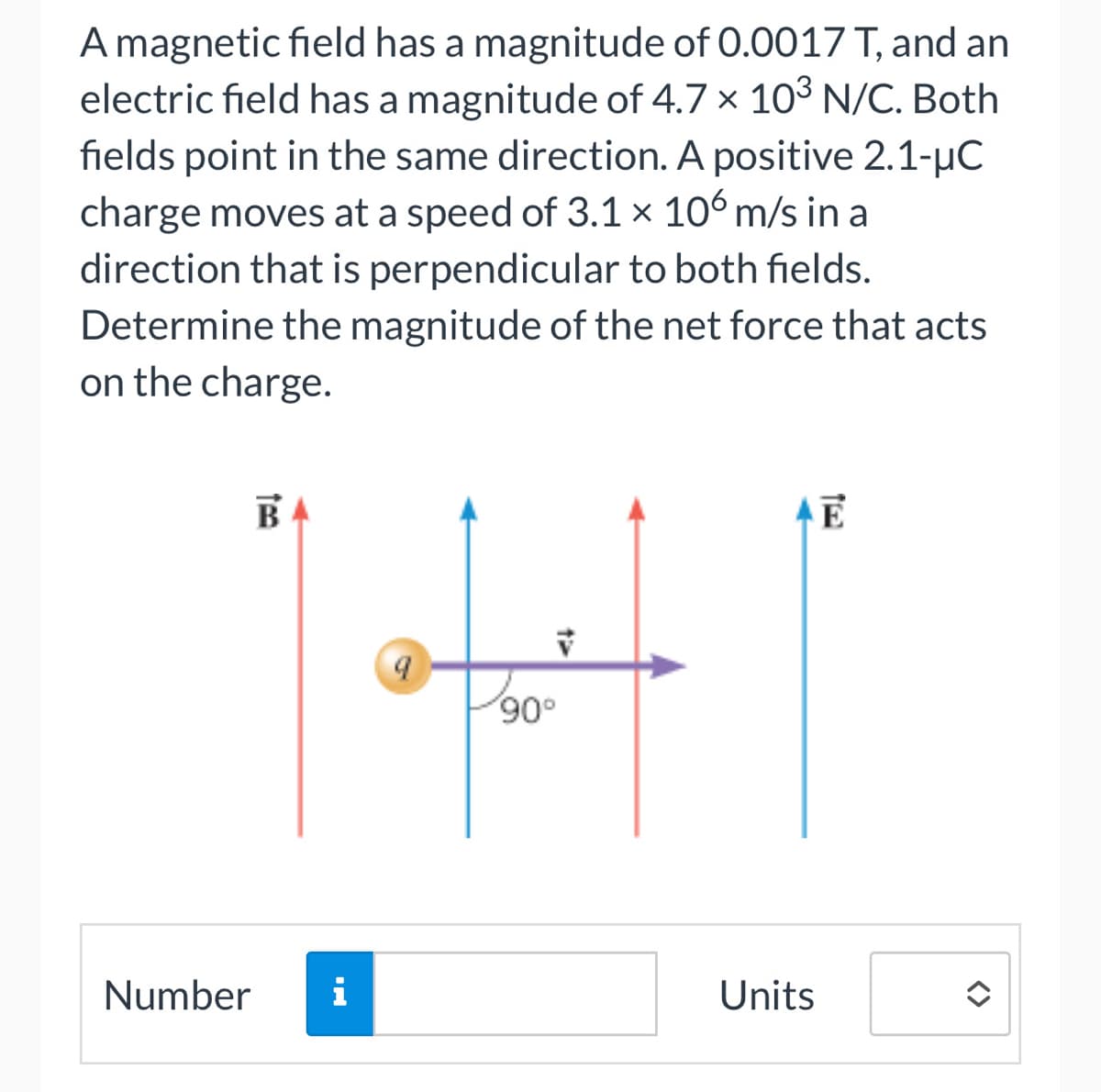 A magnetic field has a magnitude of 0.0017 T, and an
electric field has a magnitude of 4.7 x 103 N/C. Both
fields point in the same direction. A positive 2.1-μC
charge moves at a speed of 3.1 x 106 m/s in a
direction that is perpendicular to both fields.
Determine the magnitude of the net force that acts
on the charge.
B
Number i
9
V
90°
Units
E
<>