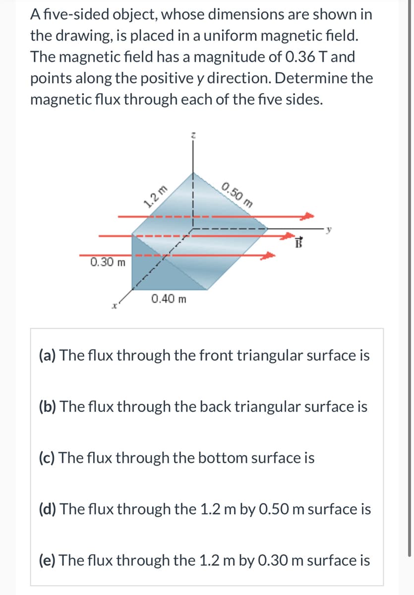 A five-sided object, whose dimensions are shown in
the drawing, is placed in a uniform magnetic field.
The magnetic field has a magnitude of 0.36 T and
points along the positive y direction. Determine the
magnetic flux through each of the five sides.
0.30 m
1.2 m
0.40 m
0.50 m
(a) The flux through the front triangular surface is
(b) The flux through the back triangular surface is
(c) The flux through the bottom surface is
(d) The flux through the 1.2 m by 0.50 m surface is
(e) The flux through the 1.2 m by 0.30 m surface is