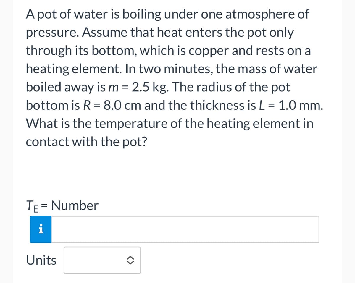 A pot of water is boiling under one atmosphere of
pressure. Assume that heat enters the pot only
through its bottom, which is copper and rests on a
heating element. In two minutes, the mass of water
boiled away is m = 2.5 kg. The radius of the pot
bottom is R = 8.0 cm and the thickness is L = 1.0 mm.
What is the temperature of the heating element in
contact with the pot?
TE = Number
i
Units
<>