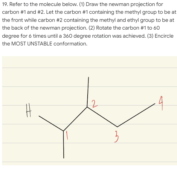 19. Refer to the molecule below. (1) Draw the newman projection for
carbon #1 and #2. Let the carbon #1 containing the methyl group to be at
the front while carbon #2 containing the methyl and ethyl group to be at
the back of the newman projection. (2) Rotate the carbon #1 to 60
degree for 6 times until a 360 degree rotation was achieved. (3) Encircle
the MOST UNSTABLE conformation.
4
3
