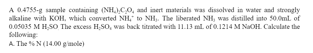 A 0.4755-g sample containing (NH,),C,O, and inert materials was dissolved in water and strongly
alkaline with KOH, which converted NH,* to NH3. The liberated NH; was distilled into 50.0mL of
0.05035 M H,SO The excess H,SO, was back titrated with 11.13 mL of 0.1214 M NaOH. Calculate the
following:
A. The % N (14.00 g/mole)
