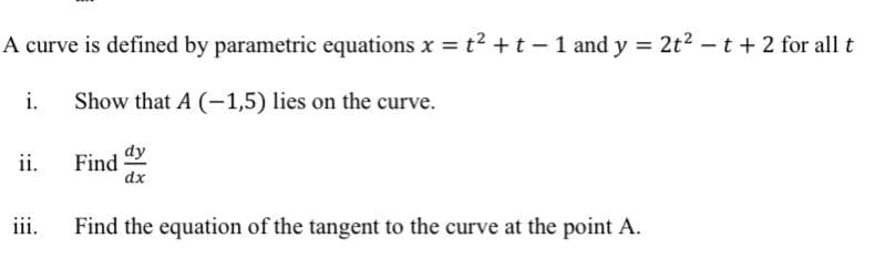 A curve is defined by parametric equations x = t? +t - 1 and y = 2t2 -t + 2 for all t
i.
Show that A (-1,5) lies on the curve.
ii.
Find
dx
dy
iii.
Find the equation of the tangent to the curve at the point A.
