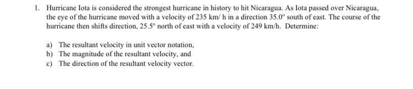 1. Hurricane Iota is considered the strongest hurricane in history to hit Nicaragua. As Iota passed over Nicaragua,
the eye of the hurricane moved with a velocity of 235 km/h in a direction 35.0" south of east. The course of the
hurricane then shifts direction, 25.5° north of east with a velocity of 249 km/h. Determine:
a) The resultant velocity in unit vector notation,
b) The magnitude of the resultant velocity, and
c) The direction of the resultant velocity vector.
