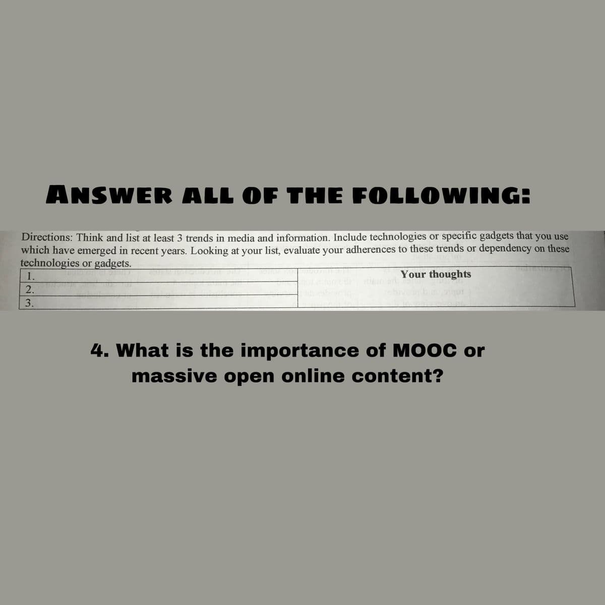 ANSWER ALL OF THE FOLLOWING
Directions: Think and list at least 3 trends in media and information. Include technologies or specific gadgets that you use
which have emerged in recent years. Looking at your list, evaluate your adherences to these trends or dependency on these
technologies or gadgets.
1.
Your thoughts
2.
3.
4. What is the importance of M0OC or
massive open online content?
