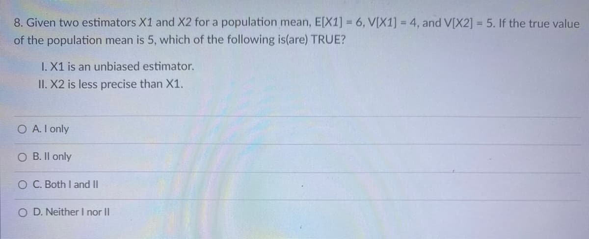 8. Given two estimators X1 and X2 for a population mean, E[X1] = 6, V[X1] = 4, and V[X2] = 5. If the true value
of the population mean is 5, which of the following is(are) TRUE?
%3D
I. X1 is an unbiased estimator.
II. X2 is less precise than X1.
O A. I only
B. Il only
O C. Both I and II
O D. Neither I nor II
