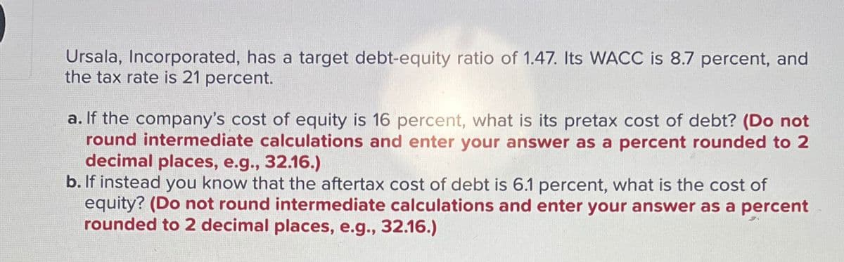 Ursala, Incorporated, has a target debt-equity ratio of 1.47. Its WACC is 8.7 percent, and
the tax rate is 21 percent.
a. If the company's cost of equity is 16 percent, what is its pretax cost of debt? (Do not
round intermediate calculations and enter your answer as a percent rounded to 2
decimal places, e.g., 32.16.)
b. If instead you know that the aftertax cost of debt is 6.1 percent, what is the cost of
equity? (Do not round intermediate calculations and enter your answer as a percent
rounded to 2 decimal places, e.g., 32.16.)