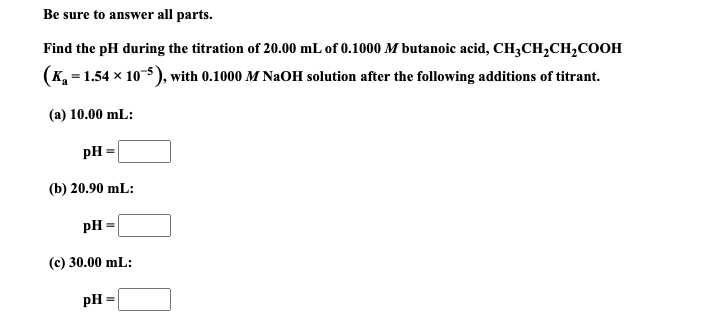 Find the pH during the titration of 20.00 mL of 0.1000 M butanoic acid, CH;CH,CH,COOH
(K, = 1.54 x 10-5), with 0.1000 M NaOH solution after the following additions of titrant.
(a) 10.00 mL:
pH
(b) 20.90 mL:

