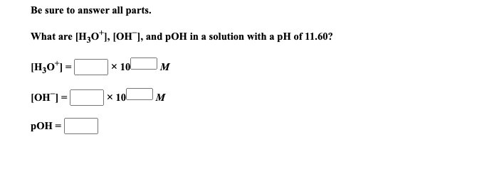 Be sure to answer all parts.
What are [H30*), [OH¯], and pOH in a solution with a pH of 11.60?
[H,O*) =|
x 10
M
[OH] =
х 10
M
РОН -
