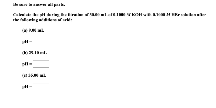 Calculate the pH during the titration of 30.00 mL of 0.1000 M KOH with 0.1000 M HBr solution after
the following additions of acid:
(a) 9.00 mL
pH =
(b) 29.10 mL
pH
(c) 35.00 mL
pH =
