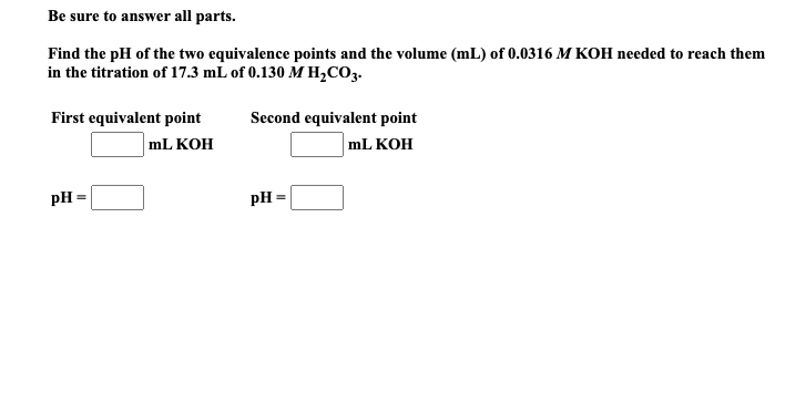 Find the pH of the two equivalence points and the volume (mL) of 0.0316 M KOH needed to reach them
in the titration of 17.3 mL of 0.130 M H,CO3.
First equivalent point
Second equivalent point
mL KOH
mL KOH
pH
pH =
