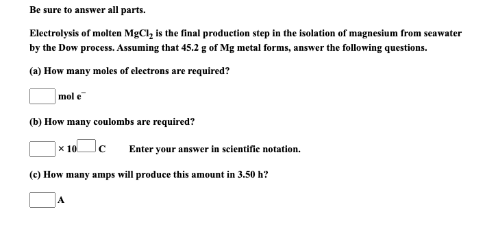 (a) How many moles of electrons are required?
mol e
(b) How many coulombs are required?
x 10
Enter your answer in scientific notation.
(c) How many amps will produce this amount in 3.50 h?

