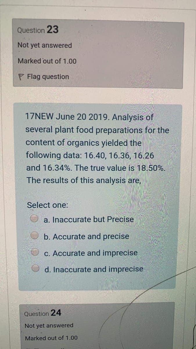 Question 23
Not yet answered
Marked out of 1.00
P Flag question
17NEW June 20 2019. Analysis of
several plant food preparations for the
content of organics yielded the
following data: 16.40, 16.36, 16.26
and 16.34%. The true value is 18.50%.
The results of this analysis are,
Select one:
a. Inaccurate but Precise
b. Accurate and precise
c. Accurate and imprecise
d. Inaccurate and imprecise
Question 24
Not yet answered
Marked out of 1.00
