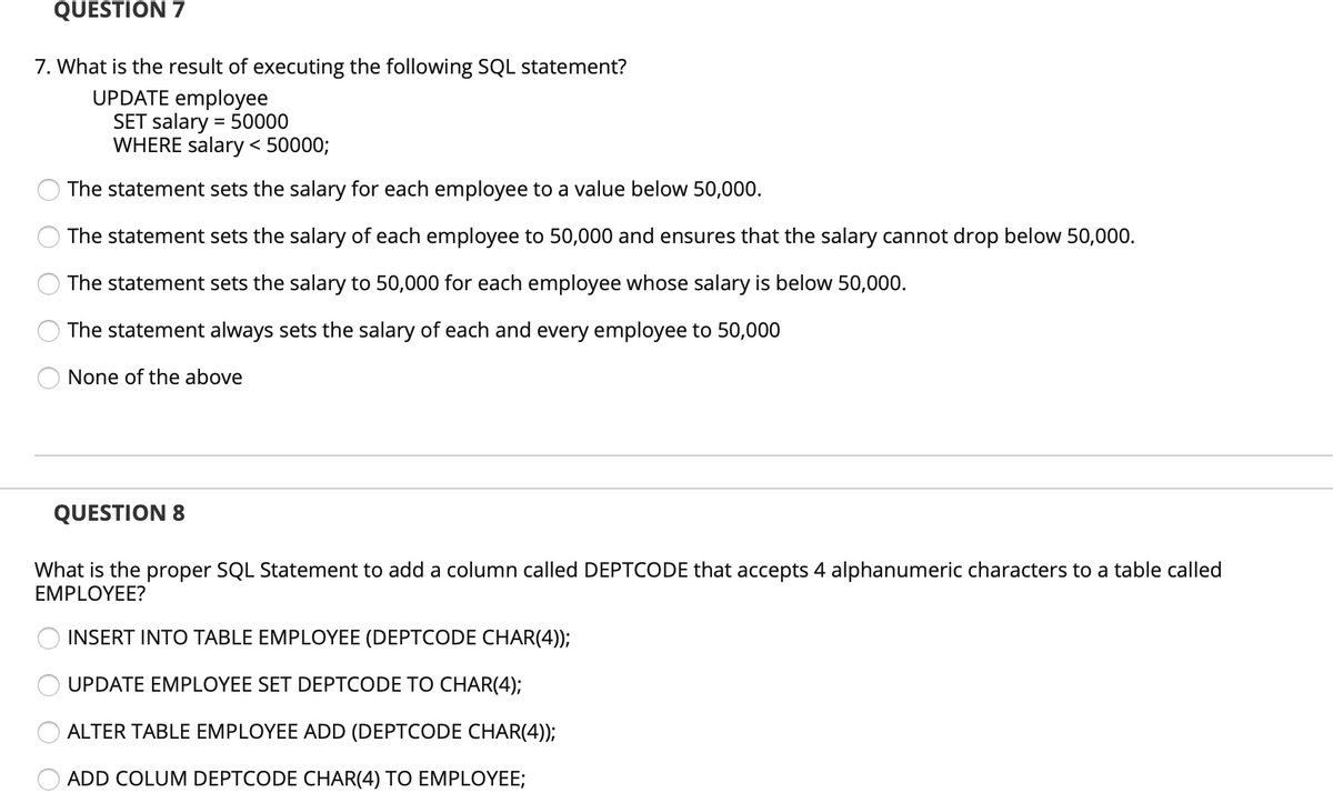 QUESTION 7
7. What is the result of executing the following SQL statement?
UPDATE employee
SET salary = 50000
WHERE salary < 50000;
The statement sets the salary for each employee to a value below 50,000.
The statement sets the salary of each employee to 50,000 and ensures that the salary cannot drop below 50,000.
The statement sets the salary to 50,000 for each employee whose salary is below 50,000.
The statement always sets the salary of each and every employee to 50,000
None of the above
QUESTION 8
What is the proper SQL Statement to add a column called DEPTCODE that accepts 4 alphanumeric characters to a table called
EMPLOYEE?
INSERT INTO TABLE EMPLOYEE (DEPTCODE CHAR(4));
UPDATE EMPLOYEE SET DEPTCODE TO CHAR(4);
ALTER TABLE EMPLOYEE ADD (DEPTCODE CHAR(4));
ADD COLUM DEPTCODE CHAR(4) TO EMPLOYEE;
O O
