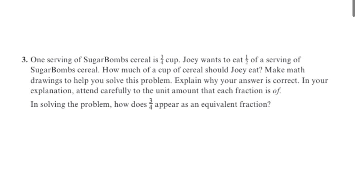 3. One serving of SugarBombs cereal is cup. Joey wants to eat of a serving of
SugarBombs cereal. How much of a cup of cereal should Joey eat? Make math
drawings to help you solve this problem. Explain why your answer is correct. In your
explanation, attend carefully to the unit amount that each fraction is of.
In solving the problem, how does appear as an equivalent fraction?