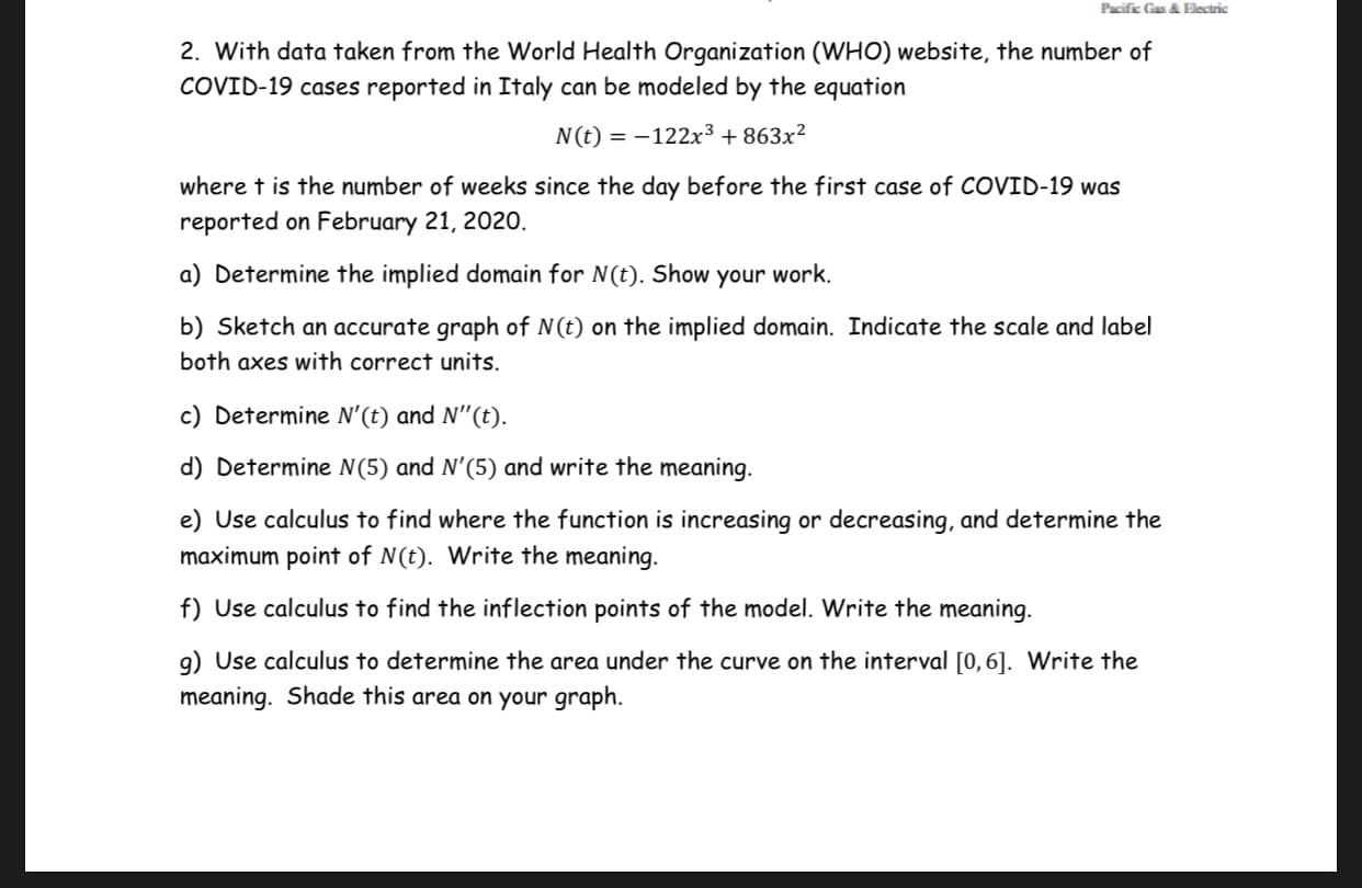 Pacific Gas & Electric
2. With data taken from the World Health Organization (WHO) website, the number of
COVID-19 cases reported in Italy can be modeled by the equation
N(t) = –122x³ + 863x²
where t is the number of weeks since the day before the first case of COVID-19 was
reported on February 21, 2020.
a) Determine the implied domain for N(t). Show
your
work.
b) Sketch an accurate graph of N(t) on the implied domain. Indicate the scale and label
both axes with correct units.
c) Determine N'(t) and N"(t).
d) Determine N(5) and N'(5) and write the meaning.
e) Use calculus to find where the function is increasing or decreasing, and determine the
maximum point of N(t). Write the meaning.
f) Use calculus to find the inflection points of the model. Write the meaning.
g) Use calculus to determine the area under the curve on the interval [0,6]. Write the
meaning. Shade this area on your graph.
