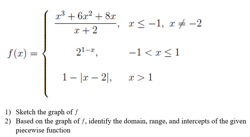 f(x) =
x³ + 6x² + 8x
x+2
21-x
1- x - 2,
x ≤ −1, x ‡ −2
−1 < x < 1
x > 1
1) Sketch the graph of f
2) Based on the graph of f, identify the domain, range, and intercepts of the given
piecewise function