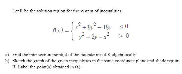 Let R be the solution region for the system of inequalities
2
0= {²} + 2-3
x² +9y²-18y ≤0
> 0
+2y-
f(x) =
a) Find the intersection point(s) of the boundaries of R algebraically.
b) Sketch the graph of the given inequalities in the same coordinate plane and shade region
R. Label the point(s) obtained in (a).