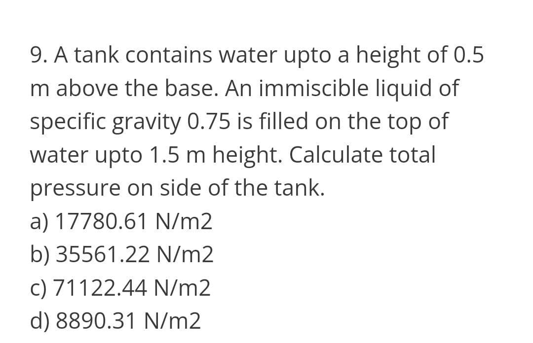 9. A tank contains water upto a height of 0.5
m above the base. An immiscible liquid of
specific gravity 0.75 is filled on the top of
water upto 1.5 m height. Calculate total
pressure on side of the tank.
a) 17780.61 N/m2
b) 35561.22 N/m2
c) 71122.44 N/m2
d) 8890.31 N/m2
