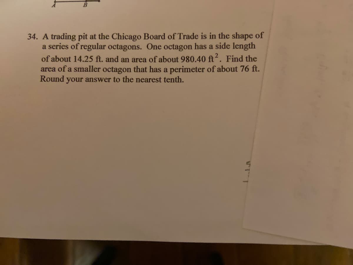 34. A trading pit at the Chicago Board of Trade is in the shape of
a series of regular octagons. One octagon has a side length
of about 14.25 ft. and an area of about 980.40 ft. Find the
area of a smaller octagon that has a perimeter of about 76 ft.
Round your answer to the nearest tenth.
