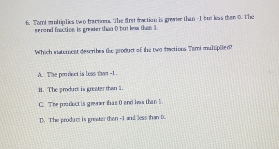 6. Tami multiplies two fractions. The first fraction is greater than -1 but less than 0. The
second fraction is greater than 0 but less than 1.
Which statement describes the product of the two fractions Tami multiplied?
A. The product is less than -1.
B. The product is greater than 1.
C. The product is greater than 0 and less than 1.
D. The product is greater than -1 and less than 0.
