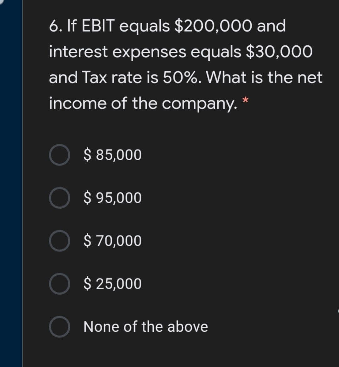 6. If EBIT equals $200,000 and
interest expenses equals $30,000
and Tax rate is 50%. What is the net
income of the company. *
$ 85,000
$ 95,000
$ 70,000
$ 25,000
None of the above
