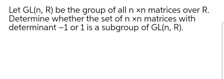 Let GL(n, R) be the group of all n xn matrices over R.
Determine whether the set of n xn matrices with
determinant -1 or 1 is a subgroup of GL(n, R).
