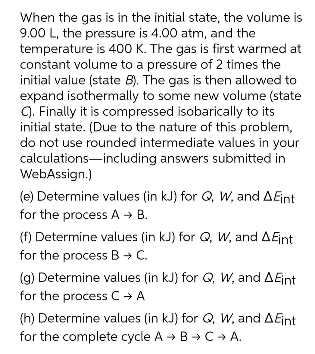 When the gas is in the initial state, the volume is
9.00 L, the pressure is 4.00 atm, and the
temperature is 400 K. The gas is first warmed at
constant volume to a pressure of 2 times the
initial value (state B). The gas is then allowed to
expand isothermally to some new volume (state
C). Finally it is compressed isobarically to its
initial state. (Due to the nature of this problem,
do not use rounded intermediate values in your
calculations-including answers submitted in
WebAssign.)
|
(e) Determine values (in kJ) for Q, W, and AEjint
for the process A → B.
(f) Determine values (in kJ) for Q, W, and AEint
for the process B → C.
(g) Determine values (in kJ) for Q, W, and AEjint
for the process C → A
(h) Determine values (in kJ) for Q, W, and AEint
for the complete cycle A → B →C → A.
