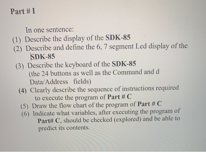 Part # I
In one sentence:
(1) Describe the display of the SDK-85
(2) Describe and define the 6, 7 segment Led display of the
SDK-85
(3) Describe the keyboard of the SDK-85
(the 24 buttons as well as the Command and d
Data/Address fields)
(4) Clearly describe the sequence of instructions required
to execute the program of Part # C
(5) Draw the flow chart of the program of Part # C
(6) Indicate what variables, after executing the program of
Part# C, should be checked (explored) and be able to
predict its contents.
