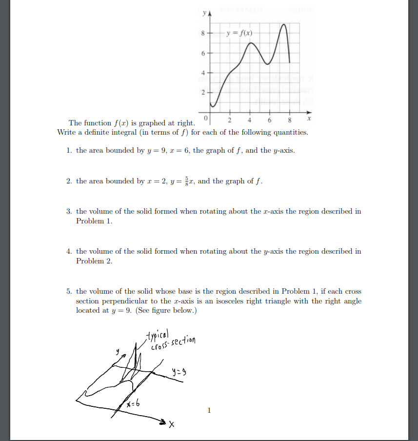 yA
8
y = f(x)
6.
4
The function f(r) is graphed at right.
Write a definite integral (in terms of f) for each of the following quantities.
4.
6.
8.
1. the area bounded by y = 9, x = 6, the graph of f, and the y-axis.
2. the area bounded by r = 2, y = r, and the graph of f.
3. the volume of the solid formed when rotating about the r-axis the region described in
Problem 1.
4. the volume of the solid formed when rotating about the y-axis the region described in
Problem 2.
5. the volume of the solid whose base is the region described in Problem 1, if each cross
section perpendicular to the r-axis is an isosceles right triangle with the right angle
located at y = 9. (See figure below.)
typical
cross-section
y=9
1
2.
