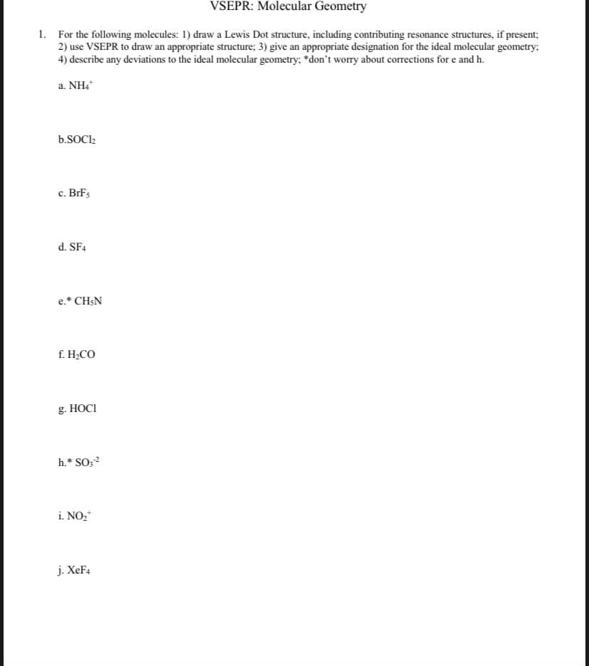 VSEPR: Molecular Geometry
1. For the following molecules: 1) draw a Lewis Dot structure, including contributing resonance structures, if present;
2) use VSEPR to draw an appropriate structure; 3) give an appropriate designation for the ideal molecular geometry;
4) describe any deviations to the ideal molecular geometry; *don't worry about corrections for e and h.
a. NH4*
b.SOCI2
c. BrFs
d. SF4
e.* CH;N
f. H¿CO
g. HOCI
h.* SO;?
i. NO,*
j. XeF4
