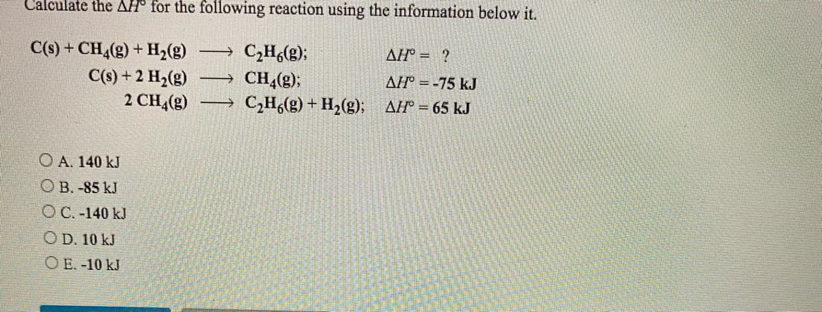 Calculate the AH° for the following reaction using the information below it.
C(s) + CH,(g) + H2(g)
C(s) + 2 H2(g)
2 CH,(g)
C,H,(g);
CH4(g);
C,H(g) + H2(g); AF = 65 kJ
AH = ?
AH = -75 kJ
O A. 140 kJ
O B. -85 kJ
OC. -140 kJ
O D. 10 kJ
O E. -10 kJ
