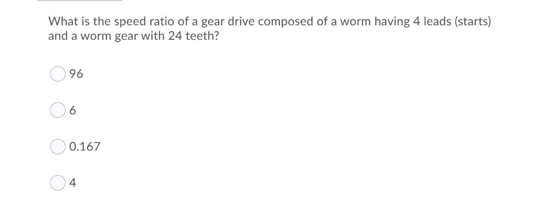 What is the speed ratio of a gear drive composed of a worm having 4 leads (starts)
and a worm gear with 24 teeth?
96
0.167
4
