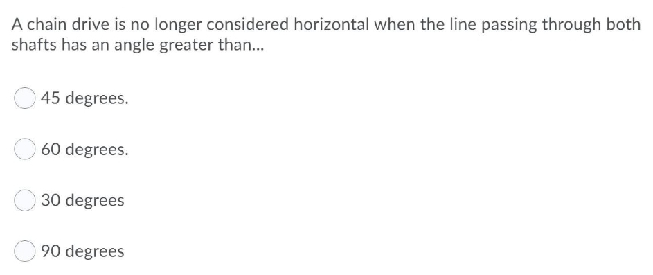 A chain drive is no longer considered horizontal when the line passing through both
shafts has an angle greater than...
45 degrees.
60 degrees.
30 degrees
90 degrees
