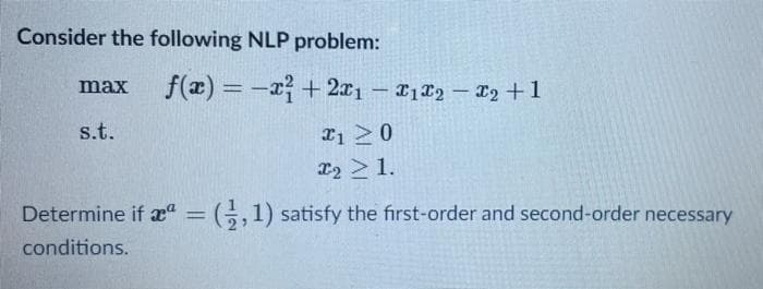 Consider the following NLP problem:
f(æ) = -x+ 2x1- 1T2 – T2 +1
max
|
s.t.
22 > 1.
Determine if æ" = ;,1) satisfy the first-order and second-order necessary
conditions.
