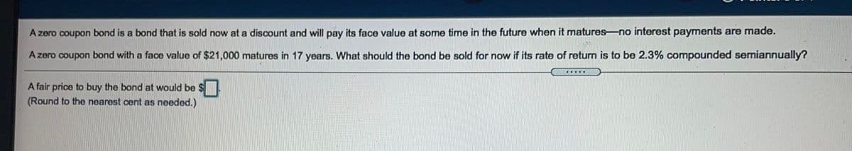 A zero coupon bond is a bond that is sold now at a discount and will pay its face value at some time in the future when it matures-no interest payments are made.
A zero coupon bond with a face value of $21,000 matures in 17 years. What should the bond be sold for now if its rate of return is to be 2.3% compounded semiannually?
.....
A fair price to buy the bond at would be $.
(Round to the nearest cent as needed.)
