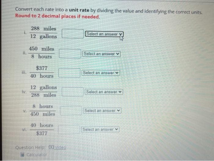 Convert each rate into a unit rate by dividing the value and identifying the correct units.
Round to 2 decimal places if needed.
288 miles
i.
12 gallons
Select an answer
450 miles
ii.
8 hours
Select an answer
$377
iii.
40 hours
Select an answer
12 gallons
iv.
288 miles
Select an answer v
8 hours
Select an answer v
V.
450 miles
40 hours
vi.
Select an answer v
$377
Question Help: video
Calculator
