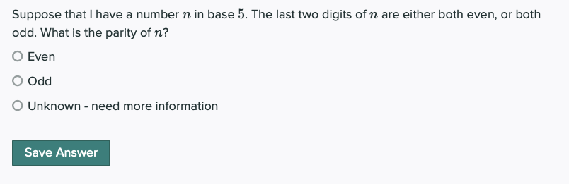 Suppose that I have a number n in base 5. The last two digits of n are either both even, or both
odd. What is the parity of n?
O Even
O Odd
O Unknown - need more information
Save Answer
