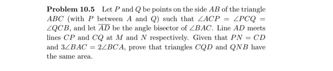 Let P and Q be points on the side AB of the triangle
ZPCQ =
ZQCB, and let AD be the angle bisector of ZBAC. Line AD meets
lines CP and CQ at M andN respectively. Given that PN = CD
2ZBC A, prove that triangles CQD and QNB have
Problem 10.5
ABC (with P between A and Q) such that ZACP =
and 3ZBAC
the same area.
